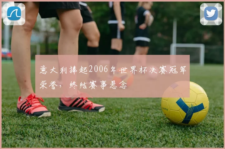 意大利捧起2006年世界杯决赛冠军荣誉,终结赛事悬念