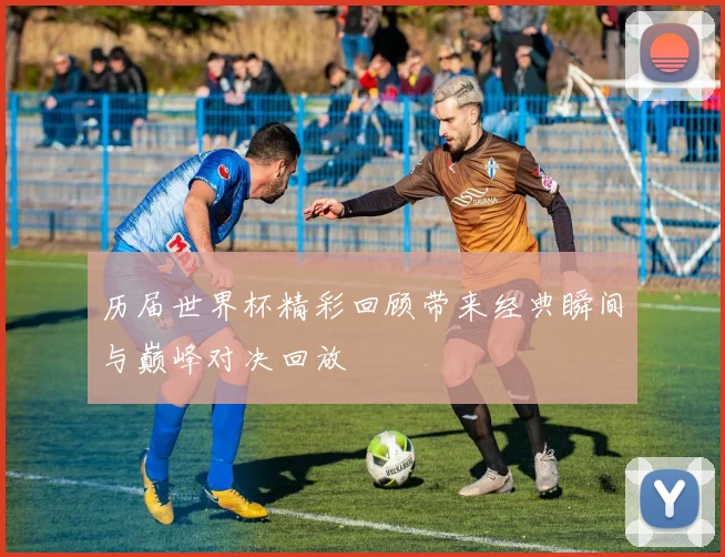 历届世界杯精彩回顾带来经典瞬间与巅峰对决回放